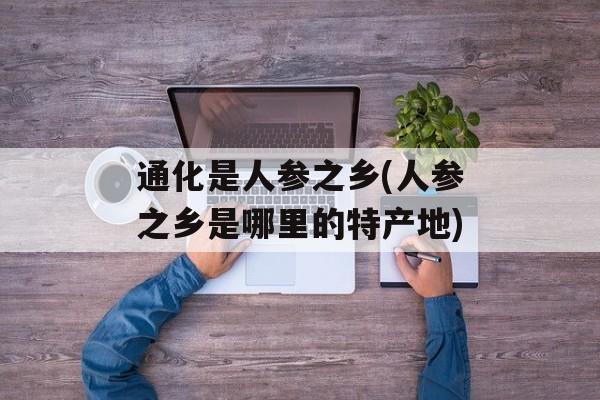 通化是人参之乡(人参之乡是哪里的特产地)-第1张图片-