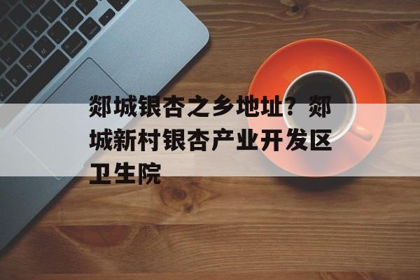 郯城银杏之乡地址？郯城新村银杏产业开发区卫生院-第1张图片-