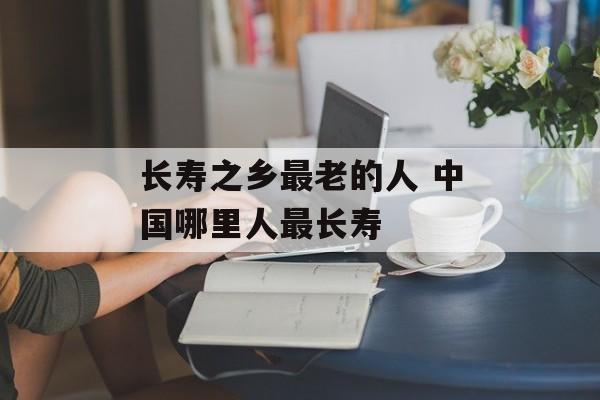 长寿之乡最老的人 中国哪里人最长寿-第1张图片-
