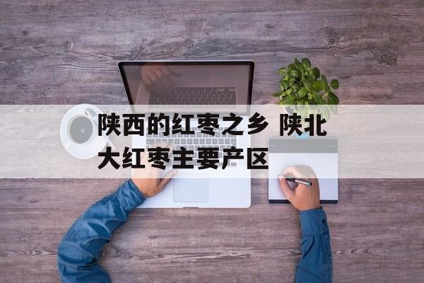 陕西的红枣之乡 陕北大红枣主要产区-第1张图片-