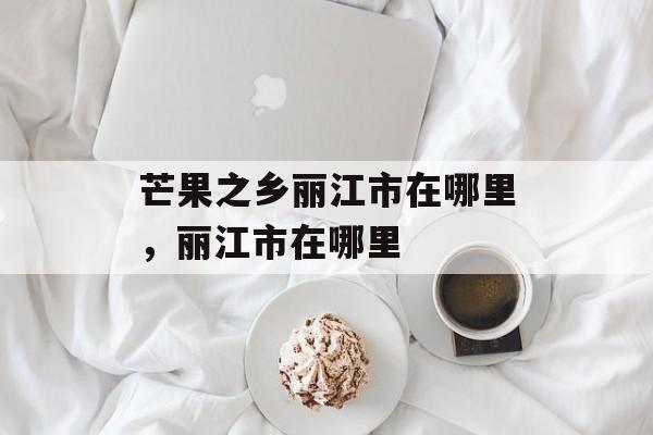 芒果之乡丽江市在哪里，丽江市在哪里-第1张图片-