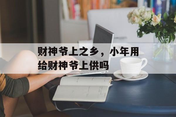 财神爷上之乡，小年用给财神爷上供吗-第1张图片-