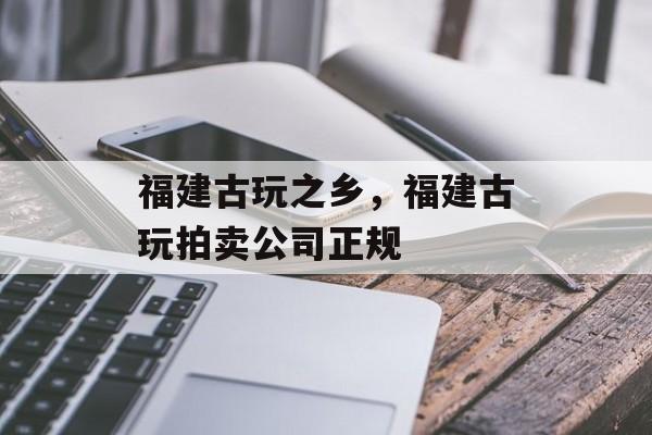 福建古玩之乡，福建古玩拍卖公司正规-第1张图片-