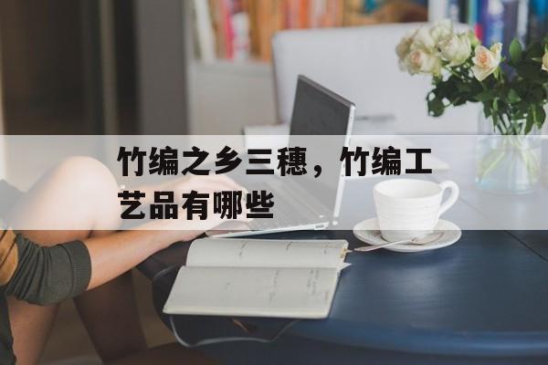 竹编之乡三穗，竹编工艺品有哪些-第1张图片-