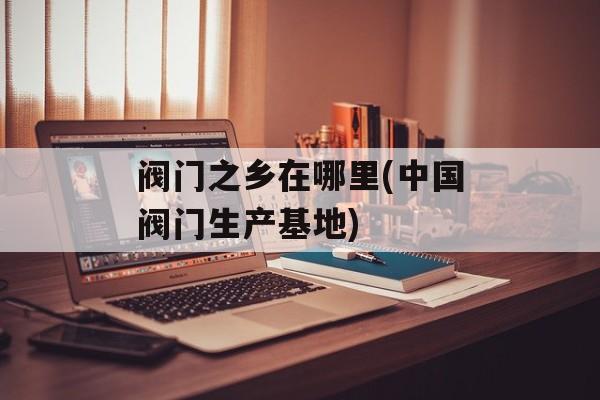 阀门之乡在哪里(中国阀门生产基地)-第1张图片-