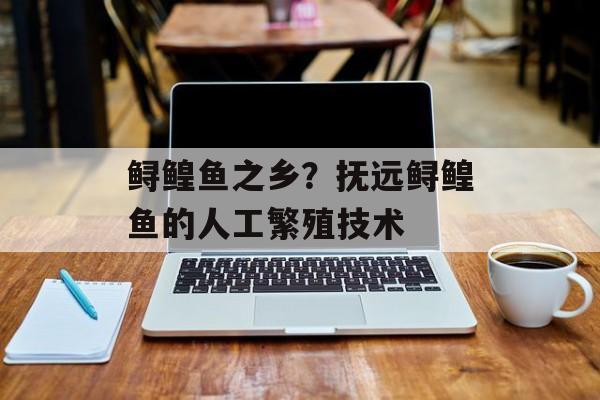 鲟鳇鱼之乡？抚远鲟鳇鱼的人工繁殖技术-第1张图片-