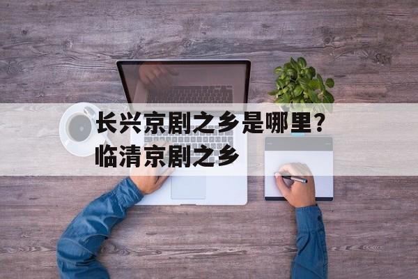 长兴京剧之乡是哪里？临清京剧之乡-第1张图片-