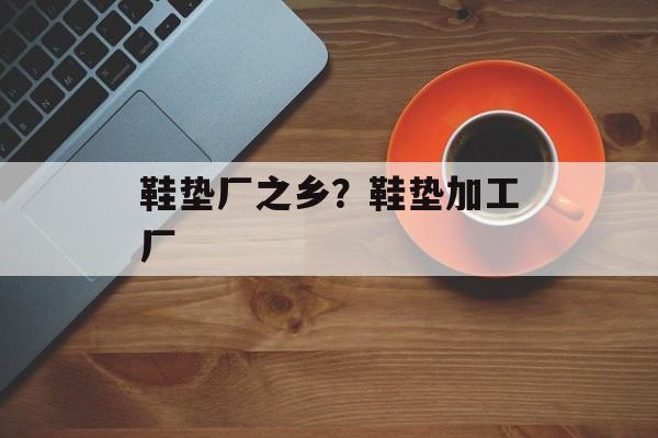 鞋垫厂之乡？鞋垫加工厂-第1张图片-