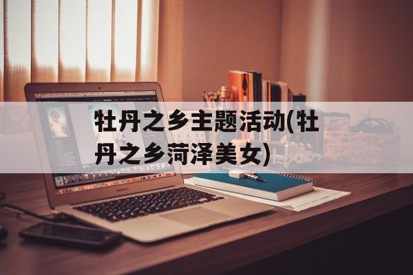 牡丹之乡主题活动(牡丹之乡菏泽美女)-第1张图片-
