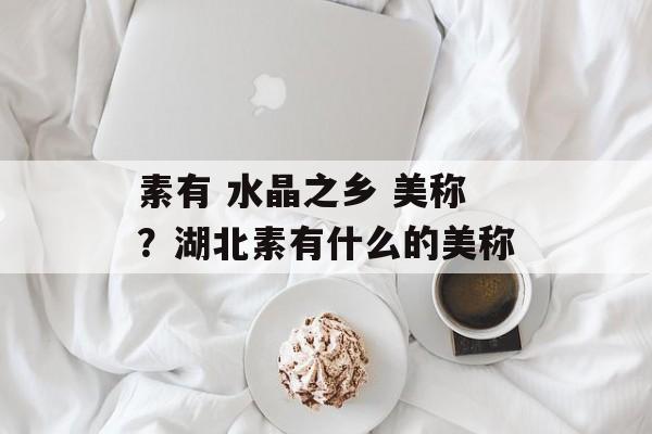 素有 水晶之乡 美称？湖北素有什么的美称-第1张图片-