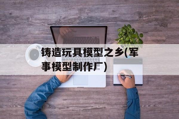铸造玩具模型之乡(军事模型制作厂)-第1张图片-