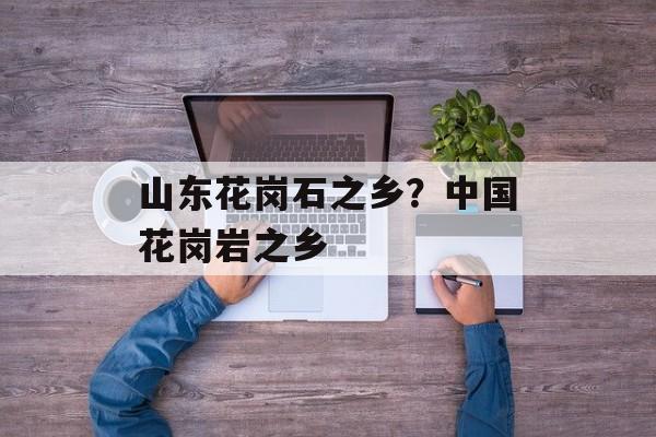 山东花岗石之乡？中国花岗岩之乡-第1张图片-