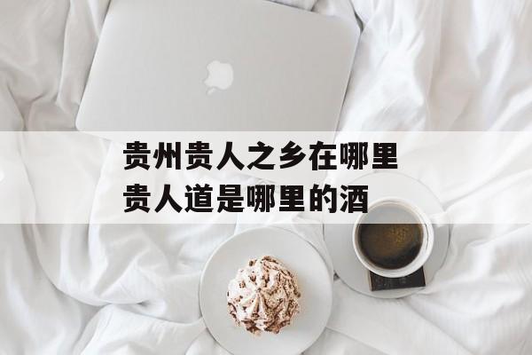 贵州贵人之乡在哪里 贵人道是哪里的酒-第1张图片-