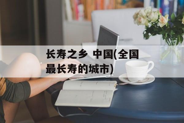 长寿之乡 中国(全国最长寿的城市)-第1张图片-