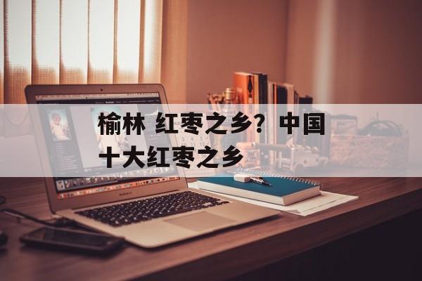 榆林 红枣之乡？中国十大红枣之乡-第1张图片-