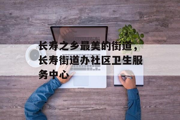长寿之乡最美的街道，长寿街道办社区卫生服务中心-第1张图片-