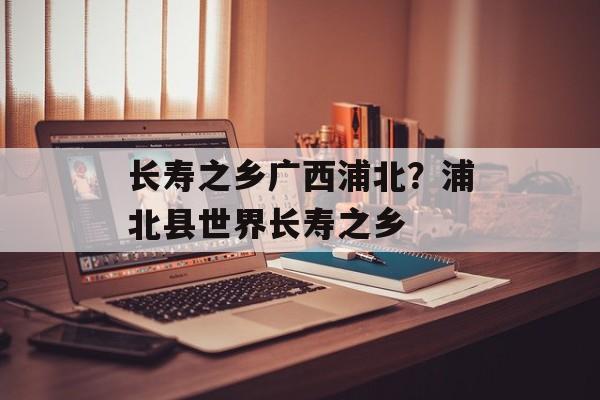 长寿之乡广西浦北？浦北县世界长寿之乡-第1张图片-