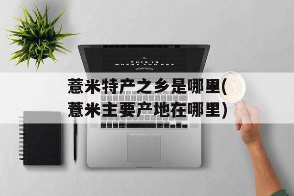 薏米特产之乡是哪里(薏米主要产地在哪里)-第1张图片-