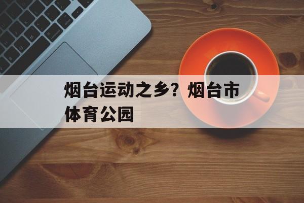 烟台运动之乡？烟台市体育公园-第1张图片-