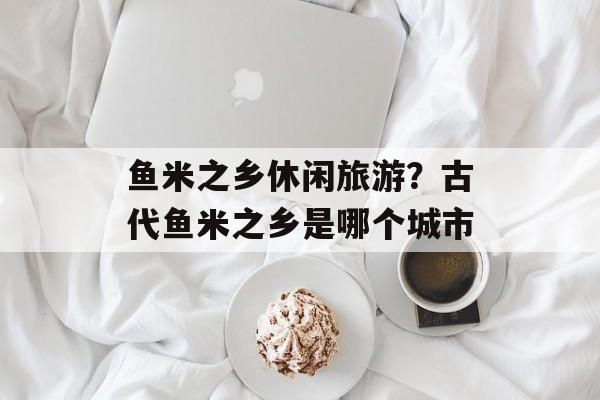 鱼米之乡休闲旅游？古代鱼米之乡是哪个城市-第1张图片-