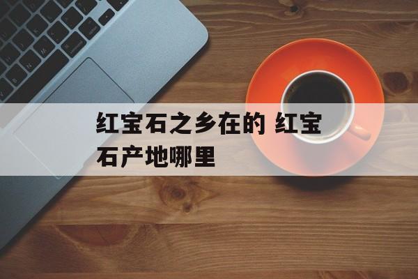 红宝石之乡在的 红宝石产地哪里-第1张图片-