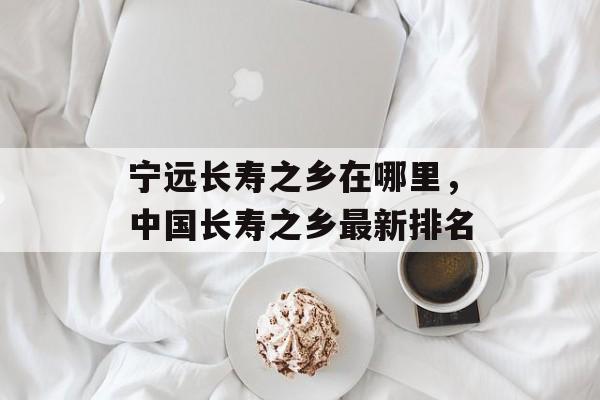 宁远长寿之乡在哪里，中国长寿之乡最新排名-第1张图片-