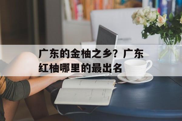 广东的金柚之乡？广东红柚哪里的最出名-第1张图片-