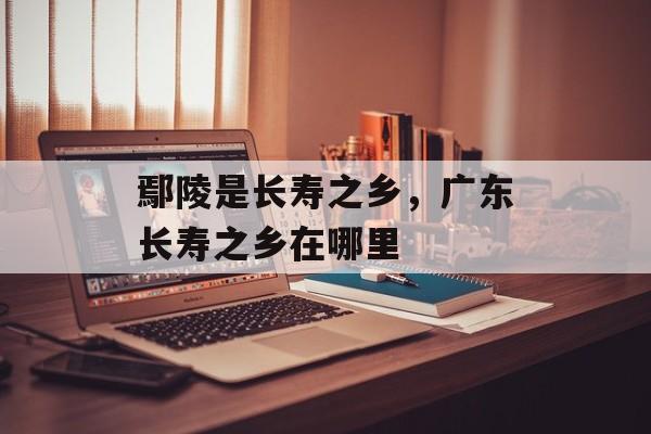 鄢陵是长寿之乡，广东长寿之乡在哪里-第1张图片-