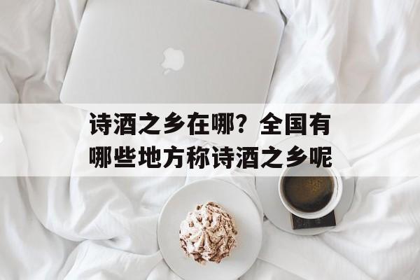 诗酒之乡在哪？全国有哪些地方称诗酒之乡呢-第1张图片-