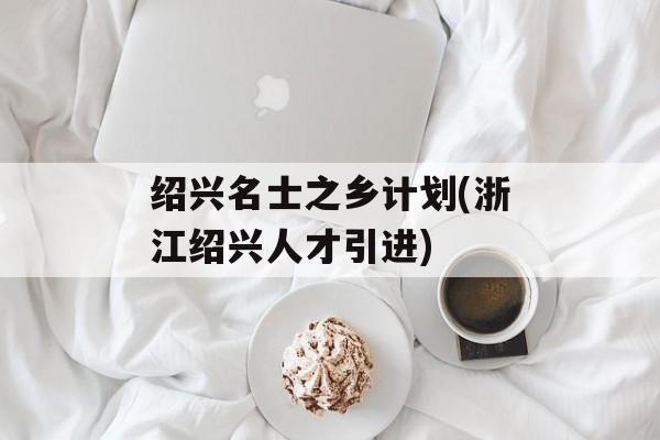 绍兴名士之乡计划(浙江绍兴人才引进)-第1张图片-