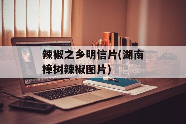 辣椒之乡明信片(湖南樟树辣椒图片)-第1张图片-