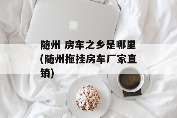 随州 房车之乡是哪里(随州拖挂房车厂家直销)-第1张图片-