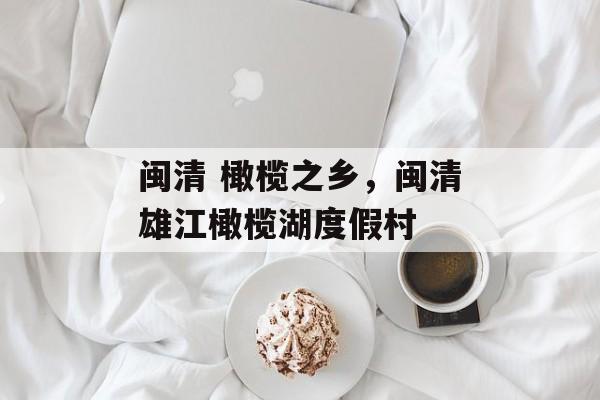 闽清 橄榄之乡，闽清雄江橄榄湖度假村-第1张图片-