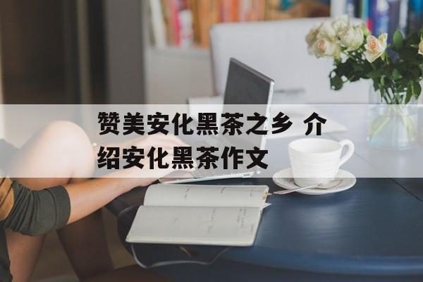 赞美安化黑茶之乡 介绍安化黑茶作文-第1张图片-