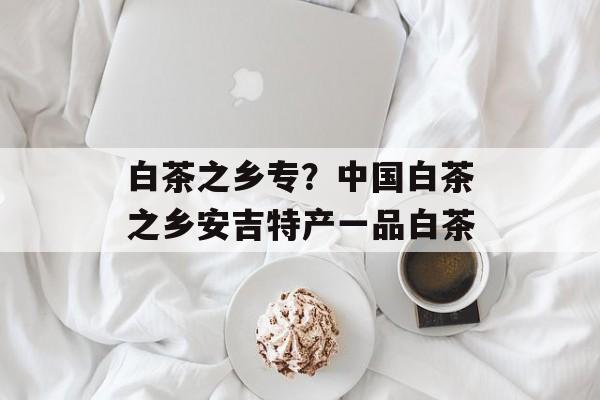 白茶之乡专？中国白茶之乡安吉特产一品白茶-第1张图片-