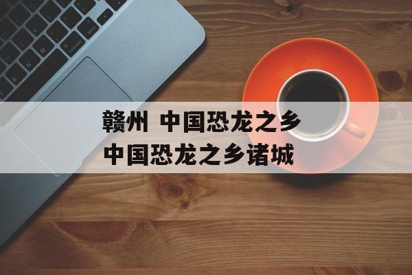 赣州 中国恐龙之乡 中国恐龙之乡诸城-第1张图片-