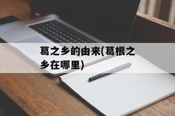 葛之乡的由来(葛根之乡在哪里)-第1张图片-