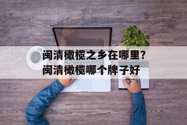 闽清橄榄之乡在哪里？闽清橄榄哪个牌子好-第1张图片-