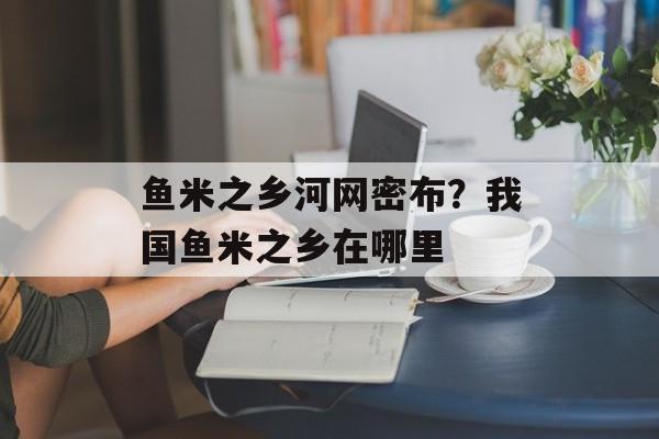 鱼米之乡河网密布？我国鱼米之乡在哪里-第1张图片-