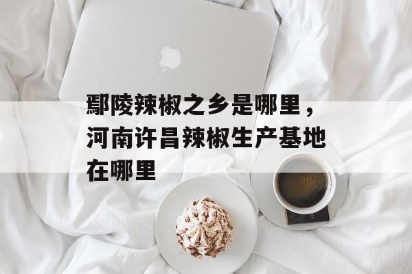 鄢陵辣椒之乡是哪里，河南许昌辣椒生产基地在哪里-第1张图片-