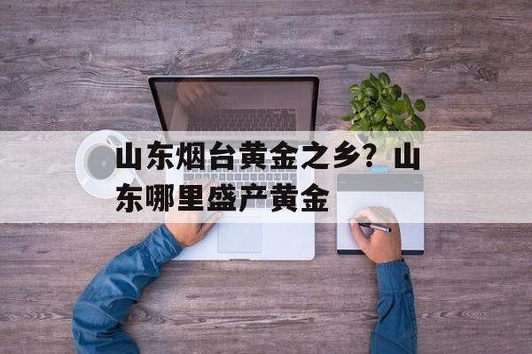 山东烟台黄金之乡？山东哪里盛产黄金-第1张图片-