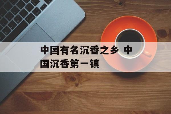 中国有名沉香之乡 中国沉香第一镇-第1张图片-