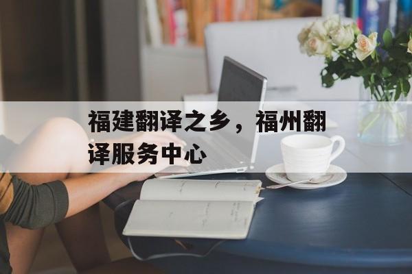 福建翻译之乡，福州翻译服务中心-第1张图片-