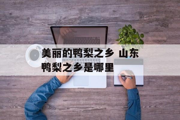 美丽的鸭梨之乡 山东鸭梨之乡是哪里-第1张图片-