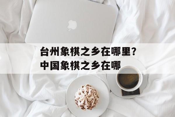 台州象棋之乡在哪里？中国象棋之乡在哪-第1张图片-