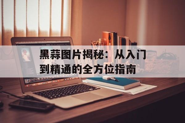 黑蒜图片揭秘:从入门到精通的全方位指南-第1张图片- 黑蒜图片揭秘:从入门到精通的全方位指南-第1张图片-