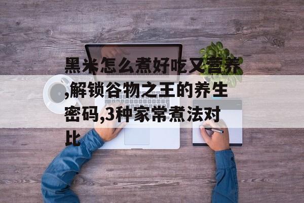 黑米怎么煮好吃又营养,解锁谷物之王的养生密码,3种家常煮法对比-第1张图片- 黑米怎么煮好吃又营养,解锁谷物之王的养生密码,3种家常煮法对比-第1张图片-