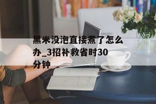 黑米没泡直接煮了怎么办_3招补救省时30分钟-第1张图片- 黑米没泡直接煮了怎么办_3招补救省时30分钟-第1张图片-